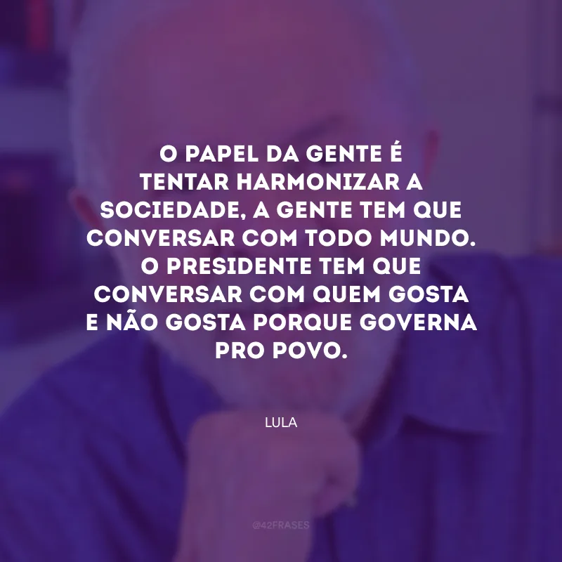 O papel da gente é tentar harmonizar a sociedade, a gente tem que conversar com todo mundo. O presidente tem que conversar com quem gosta e não gosta porque governa pro povo.