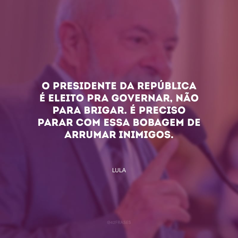 O presidente da república é eleito pra governar, não para brigar. É preciso parar com essa bobagem de arrumar inimigos.