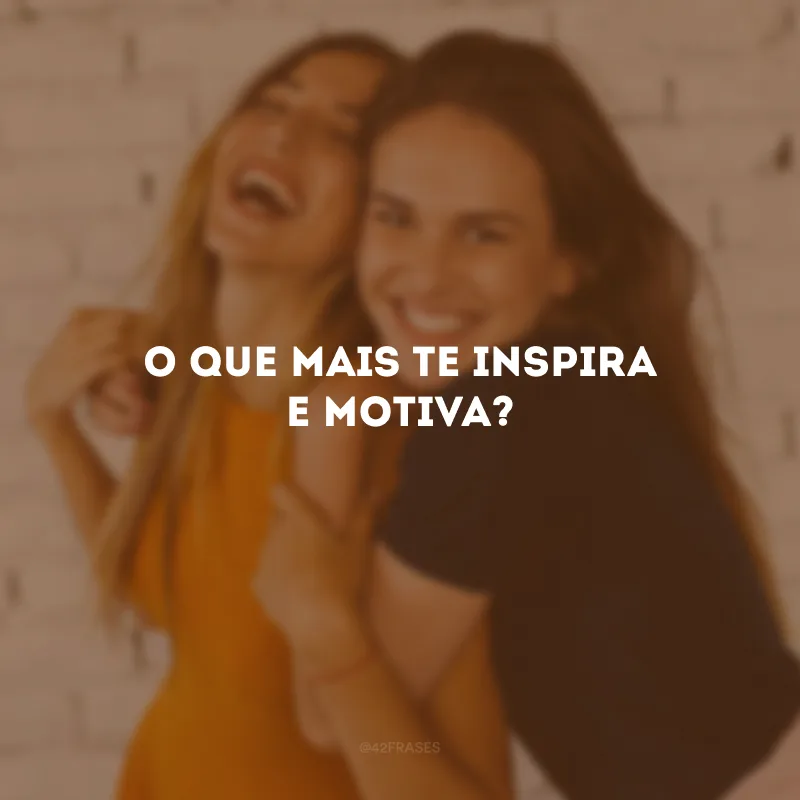 O que mais te inspira e motiva?
