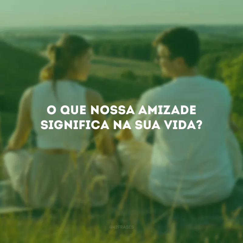O que nossa amizade significa na sua vida? 