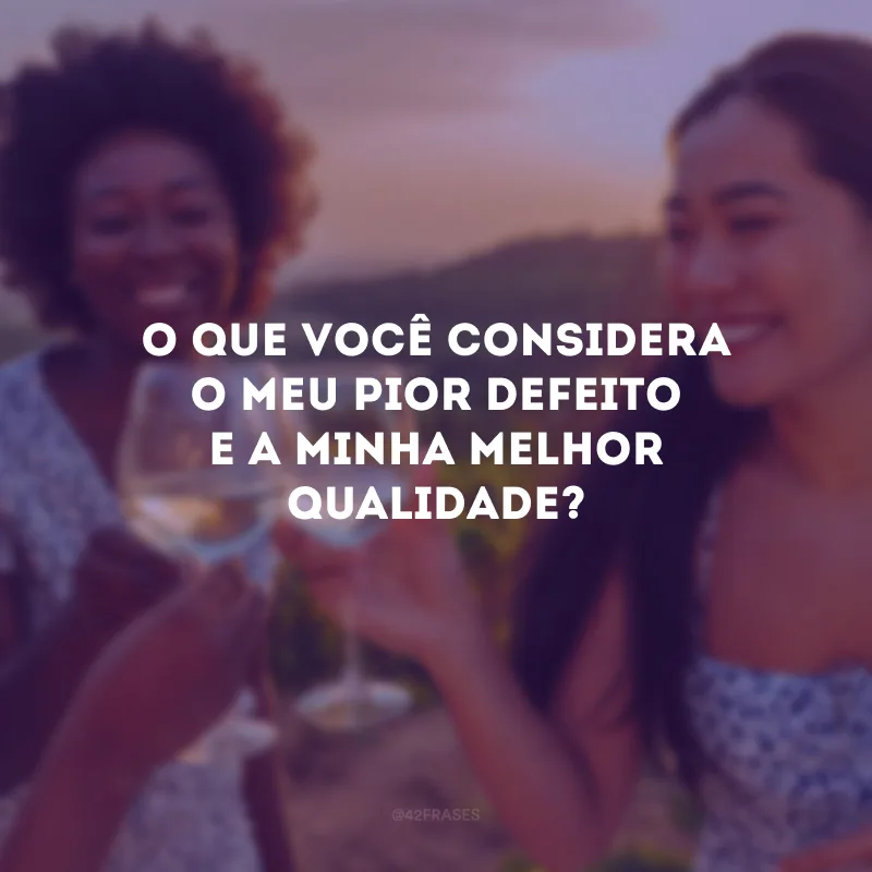 O que você considera o meu pior defeito e a minha melhor qualidade?