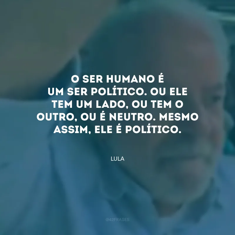 O ser humano é um ser político. Ou ele tem um lado, ou tem o outro, ou é neutro. Mesmo assim, ele é político.