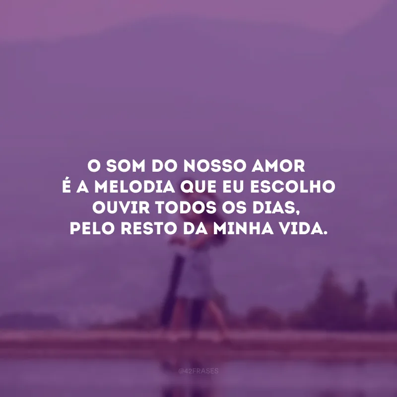O som do nosso amor é a melodia que eu escolho ouvir todos os dias, pelo resto da minha vida. 