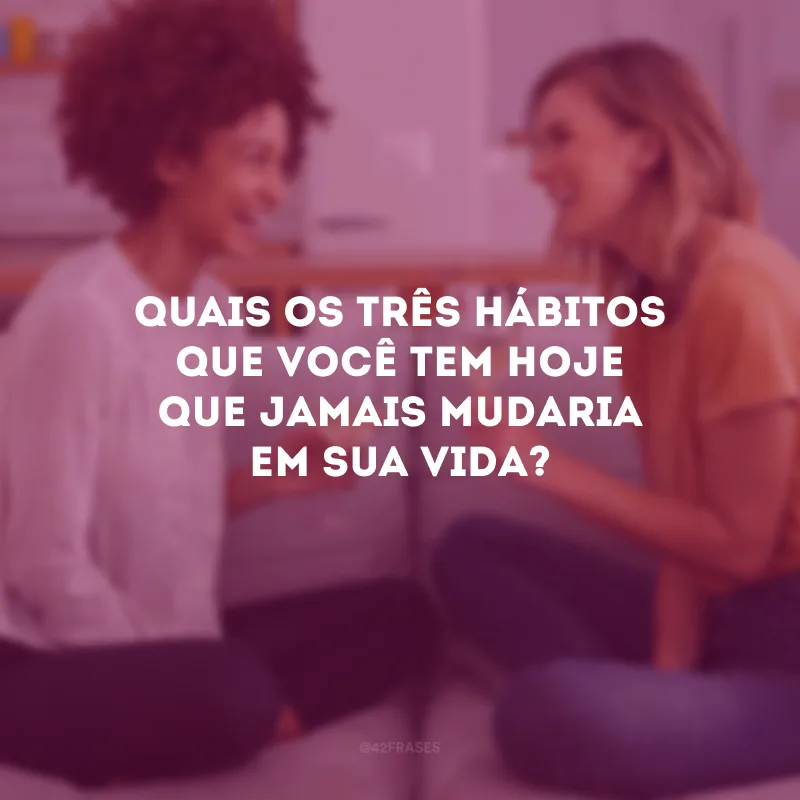 Quais os três hábitos que você tem hoje que jamais mudaria em sua vida?