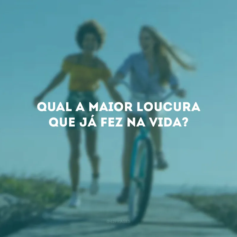 Qual a maior loucura que já fez na vida?