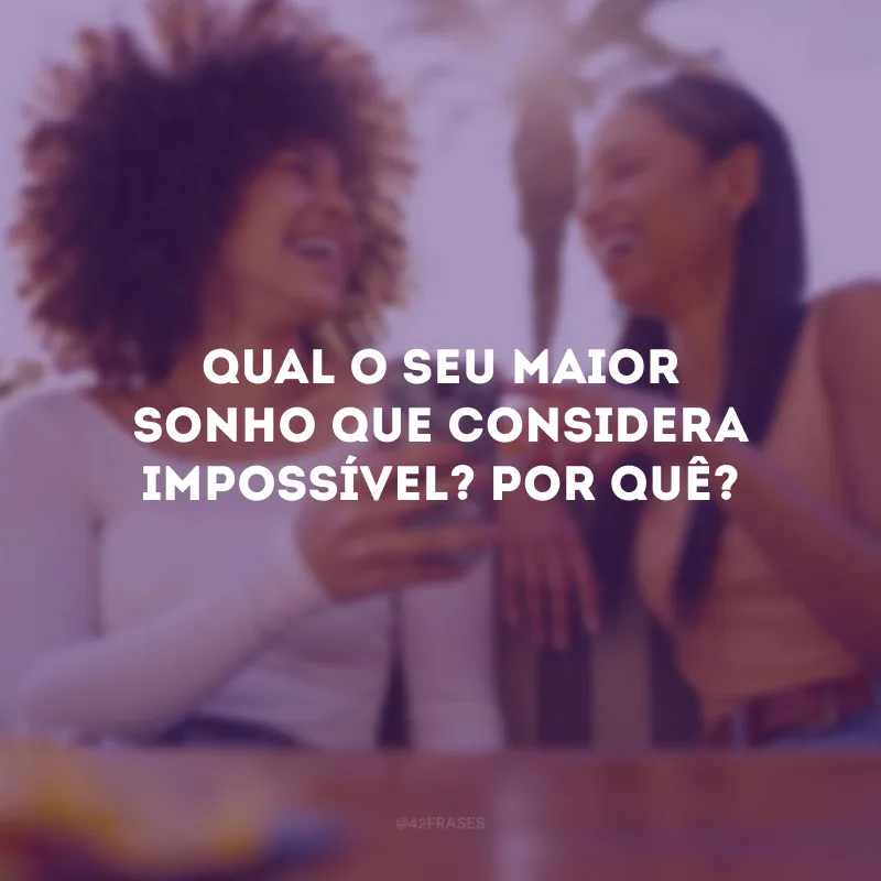 Qual o seu maior sonho que considera impossível? Por quê?