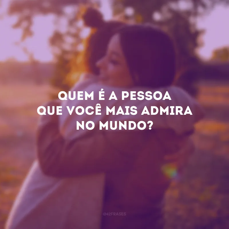 Quem é a pessoa que você mais admira no mundo?