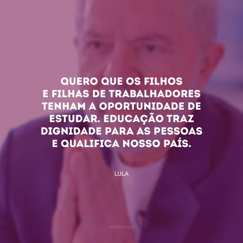 Quero que os filhos e filhas de trabalhadores tenham a oportunidade de estudar. Educação traz dignidade para as pessoas e qualifica nosso país.