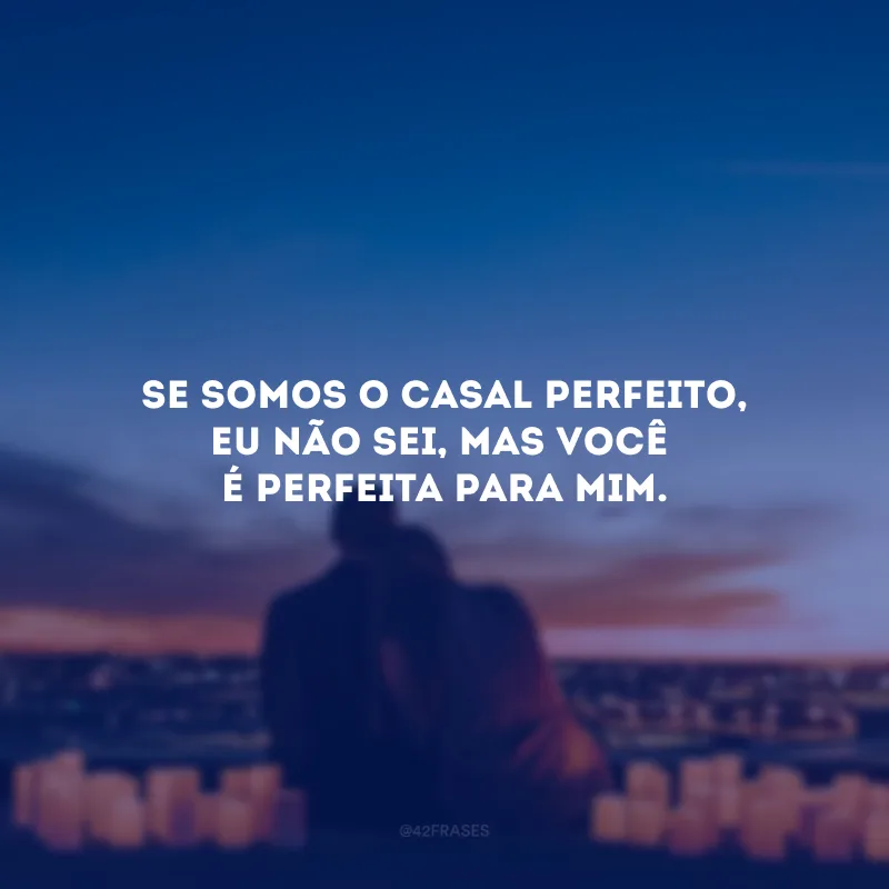 Se somos o casal perfeito, eu não sei, mas você é perfeita para mim. 