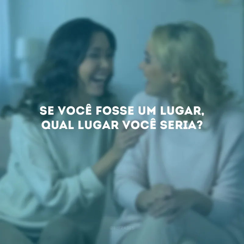 Se você fosse um lugar, qual lugar você seria?