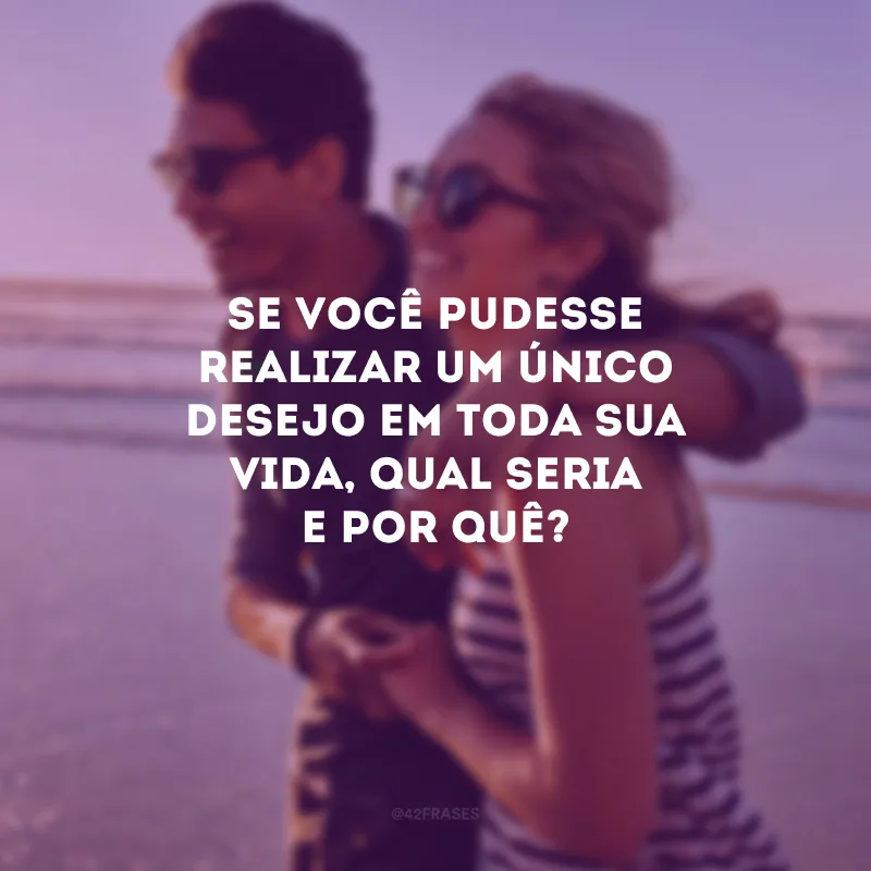 Se você pudesse realizar um único desejo em toda sua vida, qual seria e por quê? 