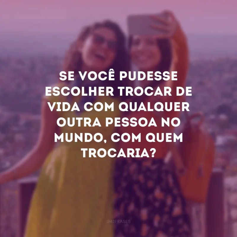 Se você pudesse escolher trocar de vida com qualquer outra pessoa no mundo, com quem trocaria?
