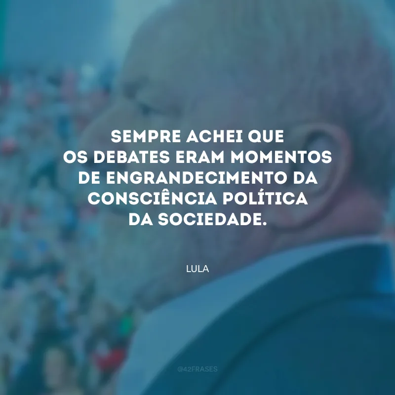 Sempre achei que os debates eram momentos de engrandecimento da consciência política da sociedade.