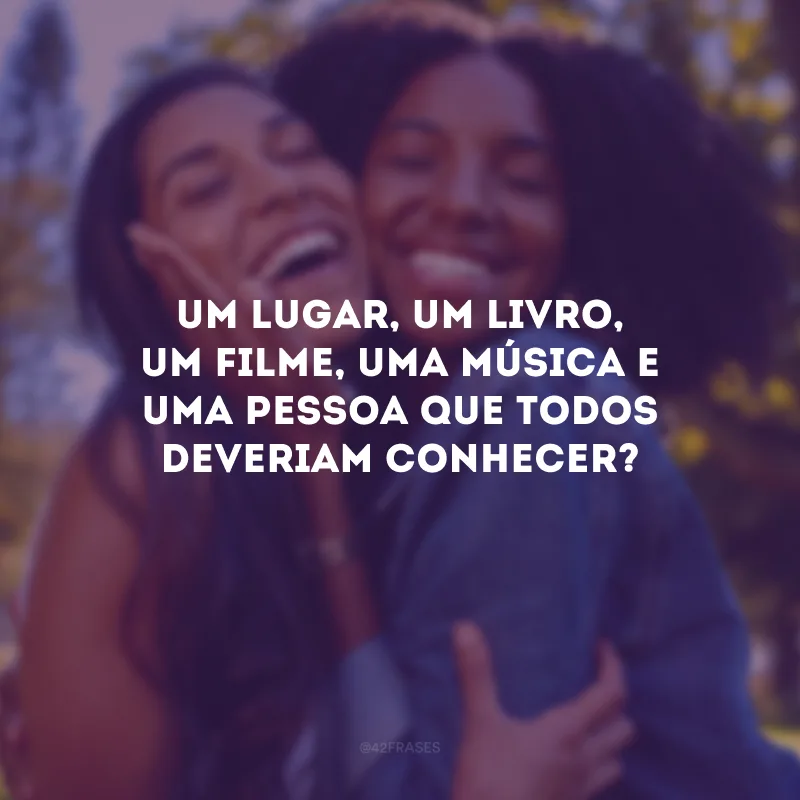 Um lugar, um livro, um filme, uma música e uma pessoa que todos deveriam conhecer? 