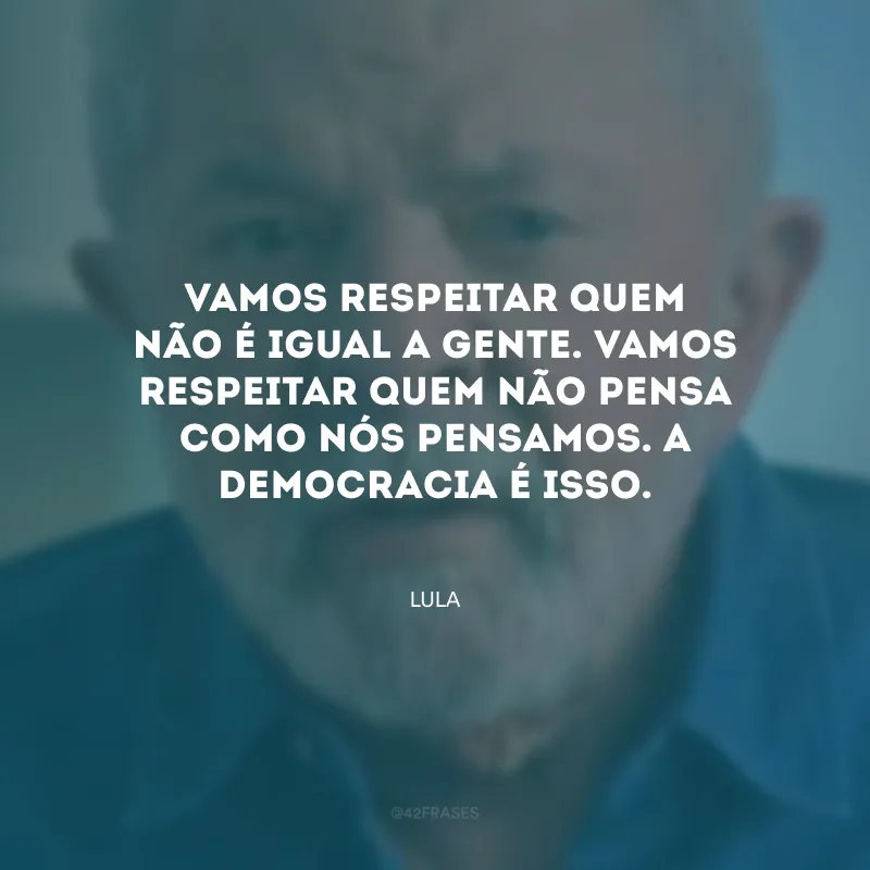 Vamos respeitar quem não é igual a gente. Vamos respeitar quem não pensa como nós pensamos. A democracia é isso.
