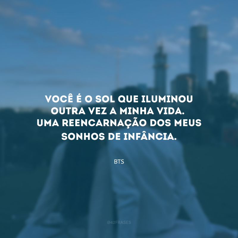 Você é o sol que iluminou outra vez a minha vida. Uma reencarnação dos meus sonhos de infância. 