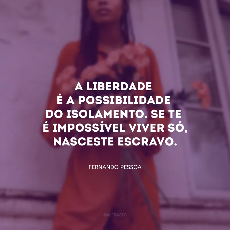A liberdade é a possibilidade do isolamento. Se te é impossível viver só, nasceste escravo.