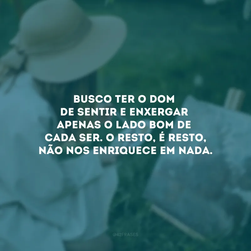 Busco ter o dom de sentir e enxergar apenas o lado bom de cada ser. O resto, é resto, não nos enriquece em nada.