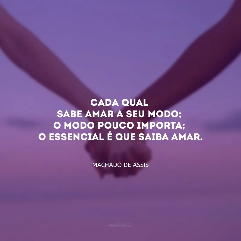 Cada qual sabe amar a seu modo; o modo pouco importa; o essencial é que saiba amar.