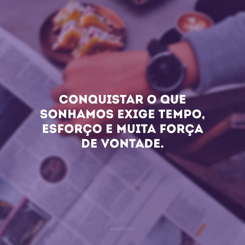 Conquistar o que sonhamos exige tempo, esforço e muita força de vontade.