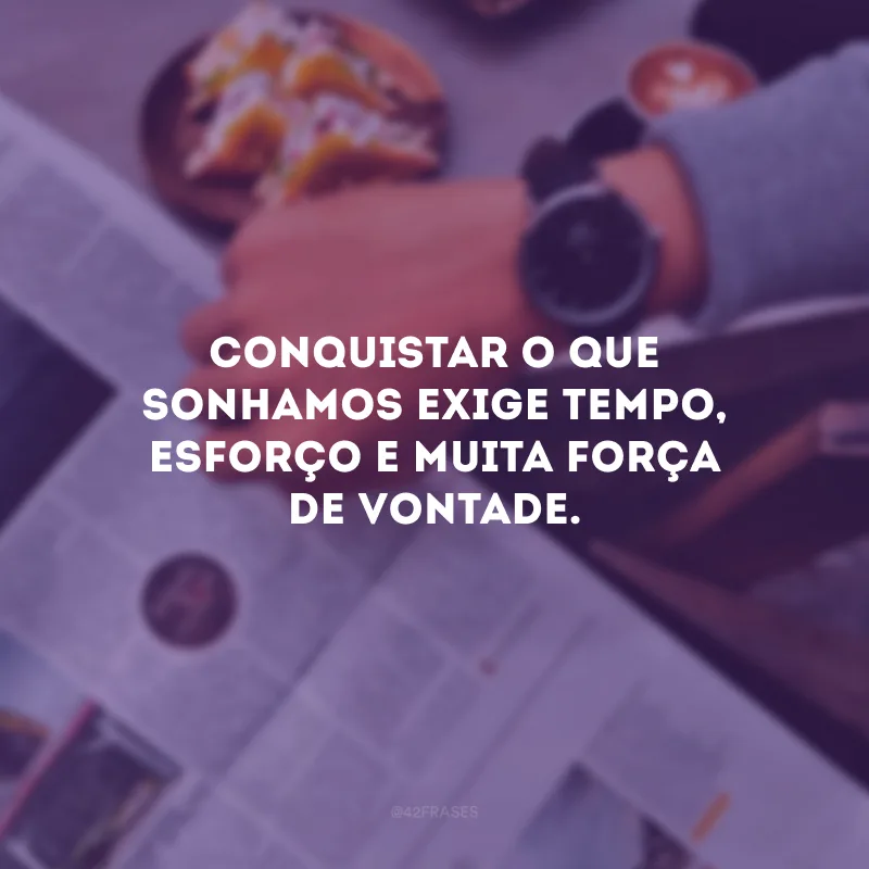 Conquistar o que sonhamos exige tempo, esforço e muita força de vontade.