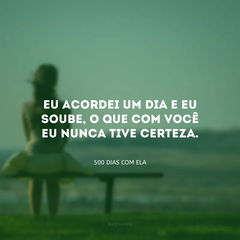 Eu acordei um dia e eu soube, o que com você eu nunca tive certeza.