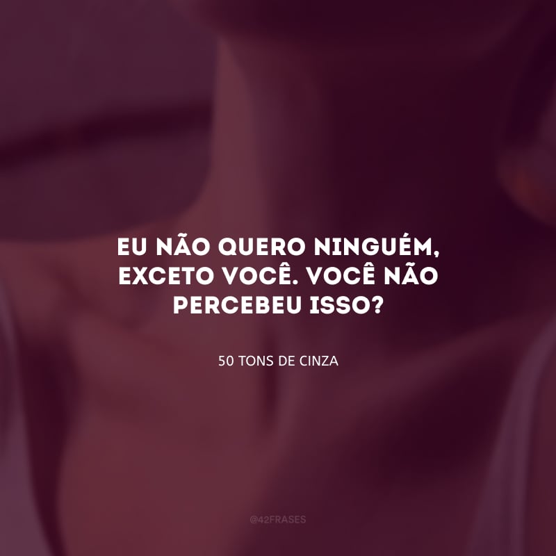 Eu não quero ninguém, exceto você. Você não percebeu isso? 