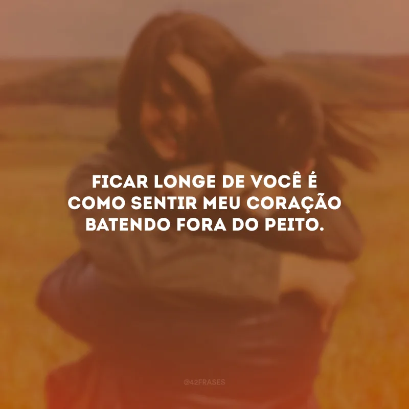 Ficar longe de você é como sentir meu coração batendo fora do peito.