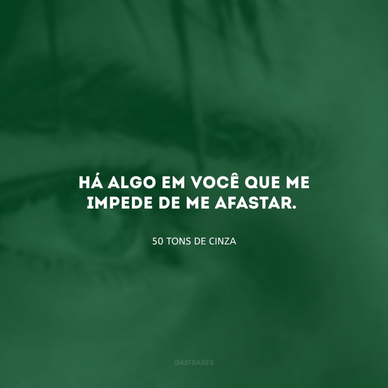 Há algo em você que me impede de me afastar.
