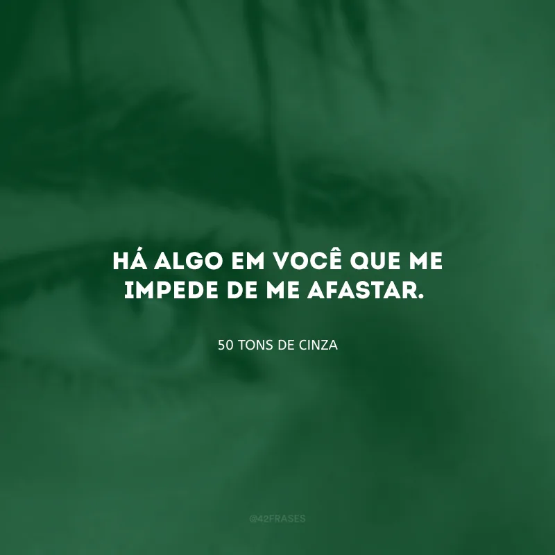 Há algo em você que me impede de me afastar.