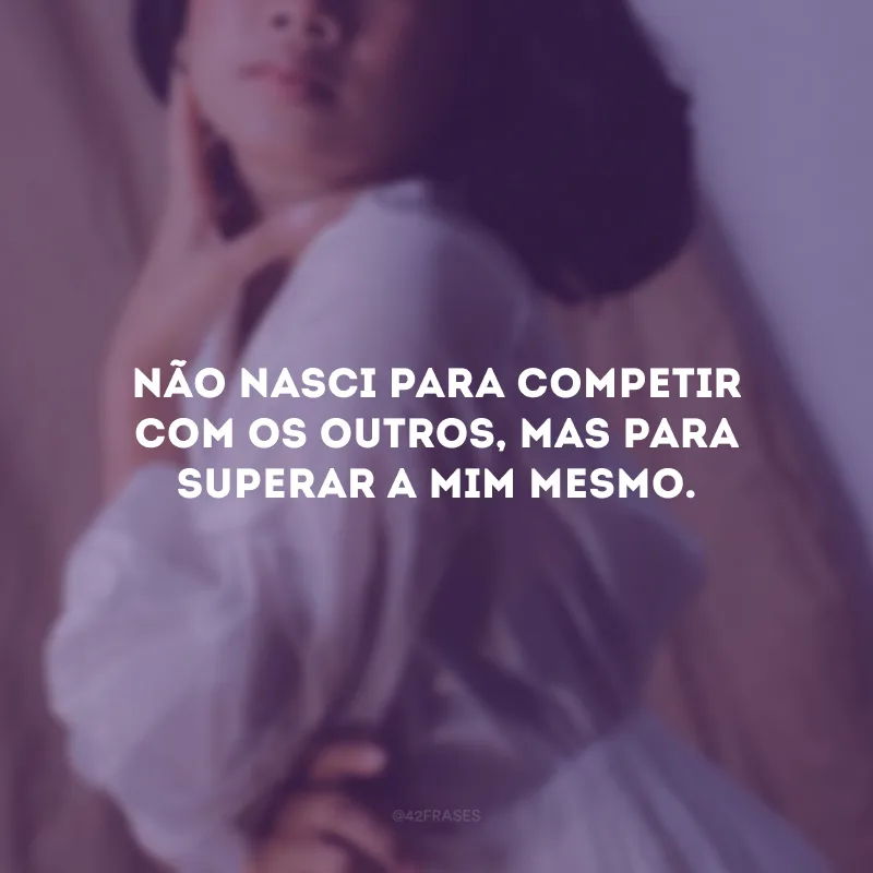 Não nasci para competir com os outros, mas para superar a mim mesmo. 