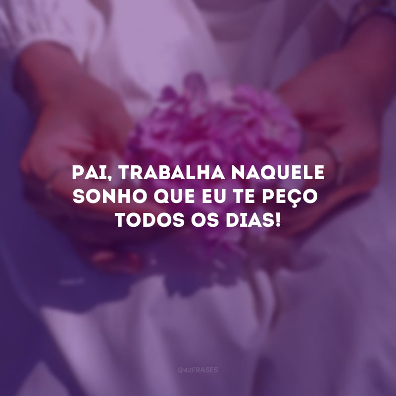 Pai, trabalha naquele sonho que eu te peço todos os dias!