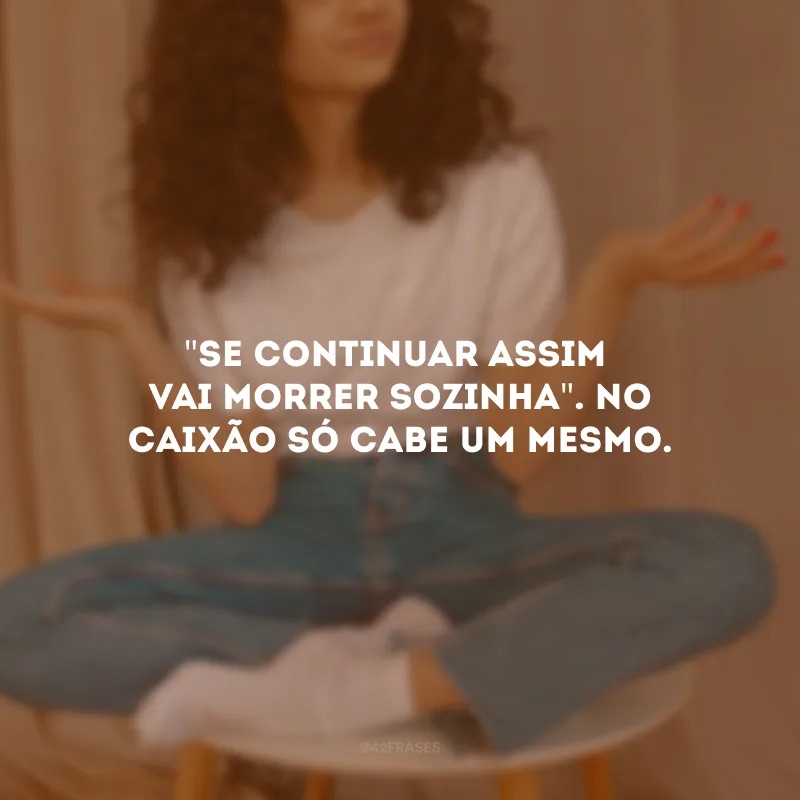 \"Se continuar assim, vai morrer sozinha\". No caixão só cabe um mesmo.