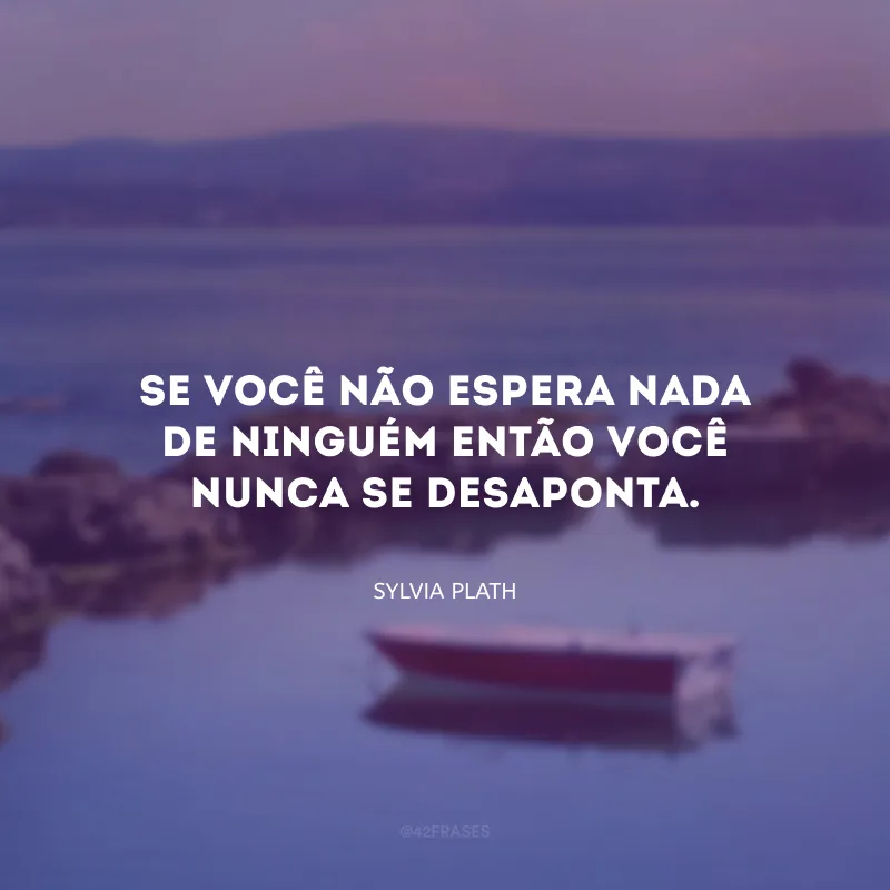 Se você não espera nada de ninguém então você nunca se desaponta.