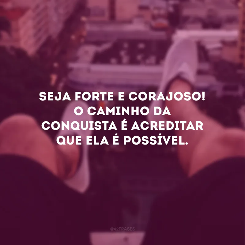 Seja forte e corajoso e vislumbre a singularidade de cada dia. 