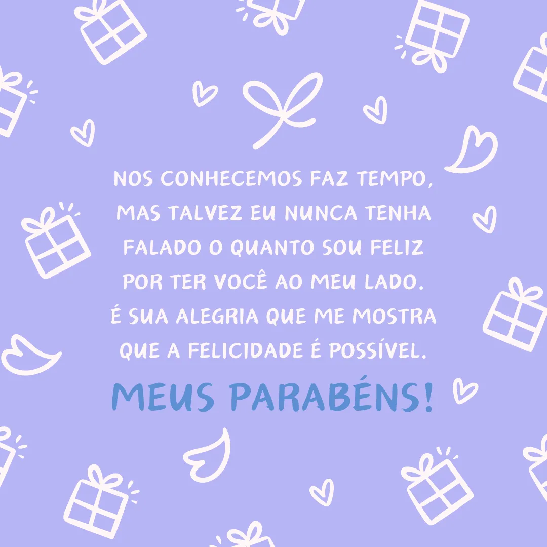 Nos conhecemos faz tempo, mas talvez eu nunca tenha falado o quanto sou feliz por ter você ao meu lado. Espero poder celebrar com você muitos outros aniversários e vitórias, pois é sua alegria que me mostra que a felicidade é possível. Meus parabéns!