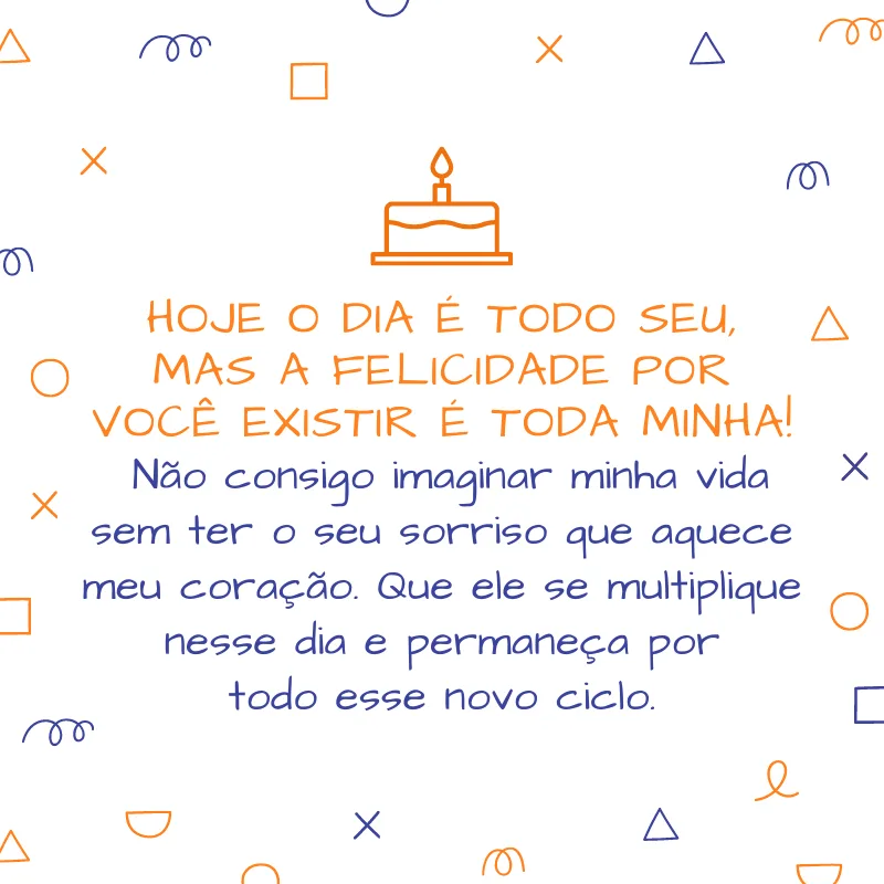 Hoje o dia é todo seu, mas a felicidade por você existir é toda minha! Não consigo imaginar minha vida sem ter o seu sorriso que aquece meu coração. Que ele se multiplique nesse dia e permaneça por todo esse novo ciclo.