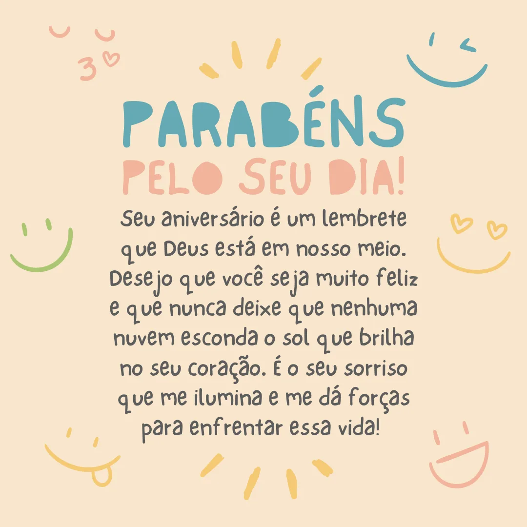 Parabéns pelo seu dia! Seu aniversário é um lembrete que Deus está em nosso meio. Desejo que você seja muito feliz e que nunca deixe que nenhuma nuvem esconda o sol que brilha no seu coração. É o seu sorriso que me ilumina e me dá forças para enfrentar essa vida! 