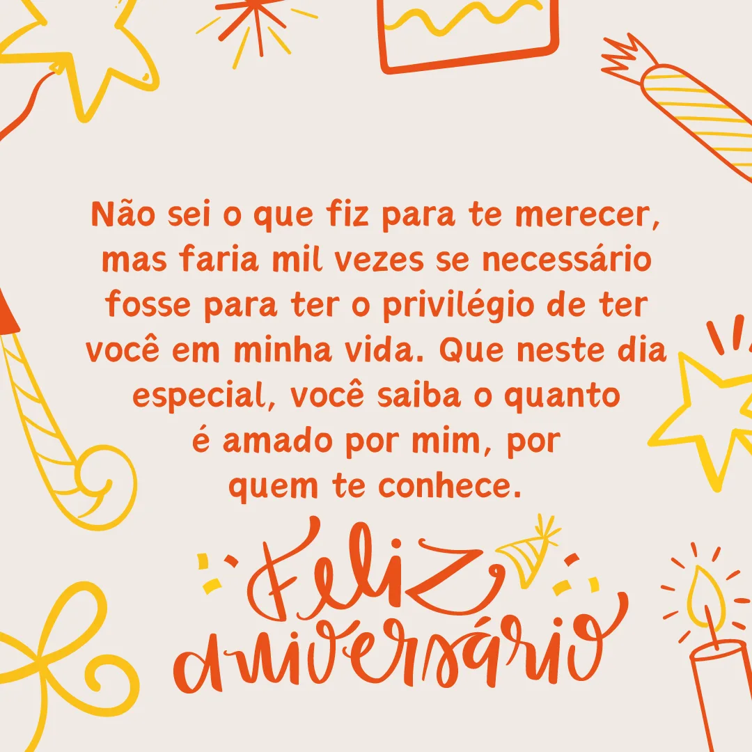 Felicidades! Não sei o que fiz para te merecer, mas faria mil vezes se necessário fosse para ter o privilégio de ter você em minha vida. Que neste dia especial, você saiba o quanto é amado por mim, por quem te conhece. Feliz aniversário!