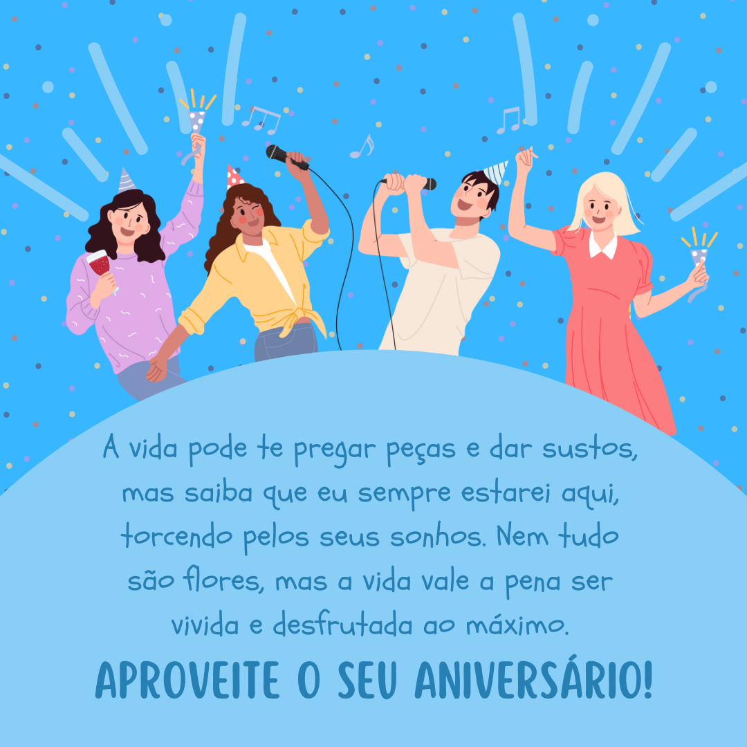 A vida pode te pregar peças e dar sustos, mas saiba que eu sempre estarei aqui, torcendo pelos seus sonhos. Nem tudo são flores, mas a vida vale a pena ser vivida e desfrutada ao máximo. Aproveite o seu aniversário!