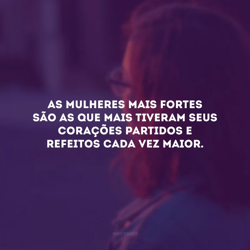 As mulheres mais fortes são as que mais tiveram seus corações partidos e refeitos cada vez maior. 