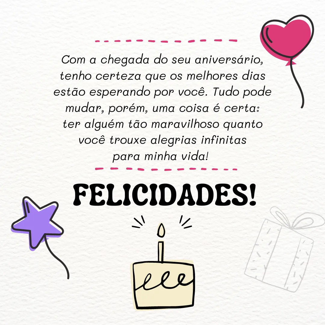Com a chegada do seu aniversário, tenho certeza que os melhores dias estão esperando por você. Tudo pode mudar, porém, uma coisa é certa: ter alguém tão maravilhoso quanto você trouxe alegrias infinitas para minha vida! Felicidades.