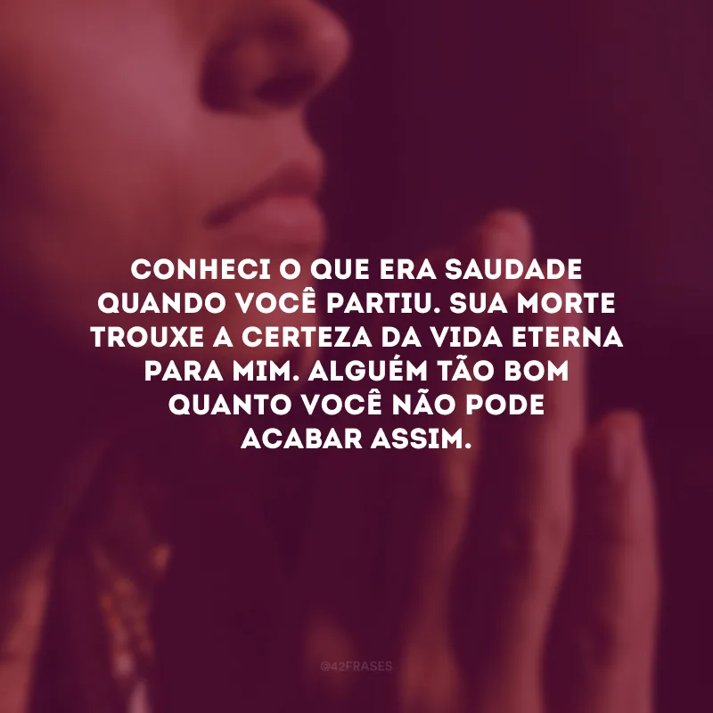 Conheci o que era saudade quando você partiu. Sua morte trouxe a certeza da vida eterna para mim. Alguém tão bom quanto você não pode acabar assim.
