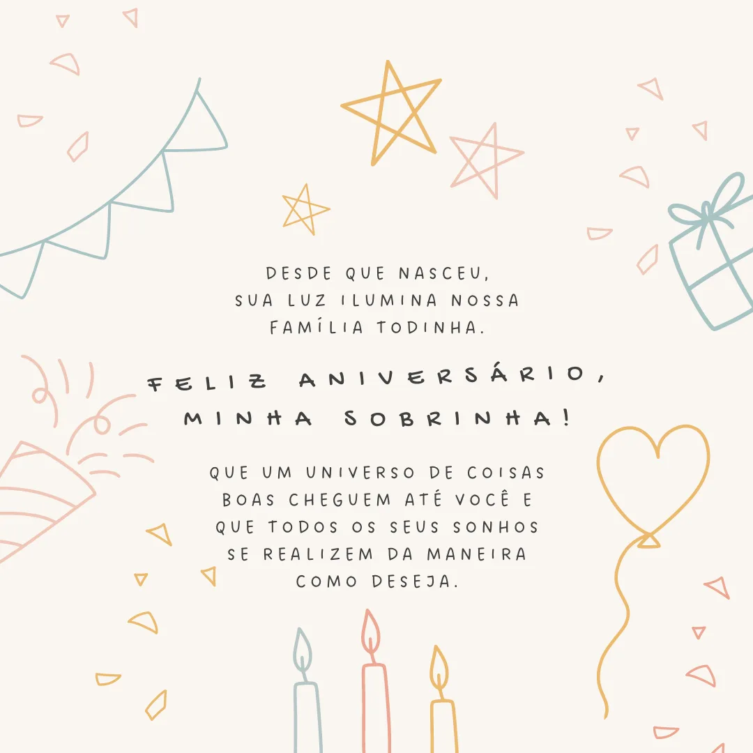 Desde que nasceu, sua luz ilumina nossa família todinha. Feliz aniversário, minha sobrinha! Que um universo de coisas boas cheguem até você e que todos os seus sonhos se realizem da maneira como deseja.