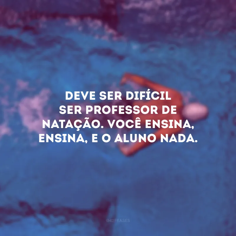 Deve ser difícil ser professor de natação. Você ensina, ensina, e o aluno nada.