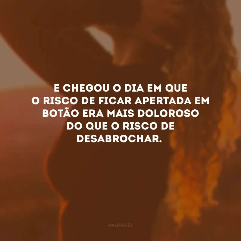 E chegou o dia em que o risco de ficar apertada em botão era mais doloroso do que o risco de desabrochar.
