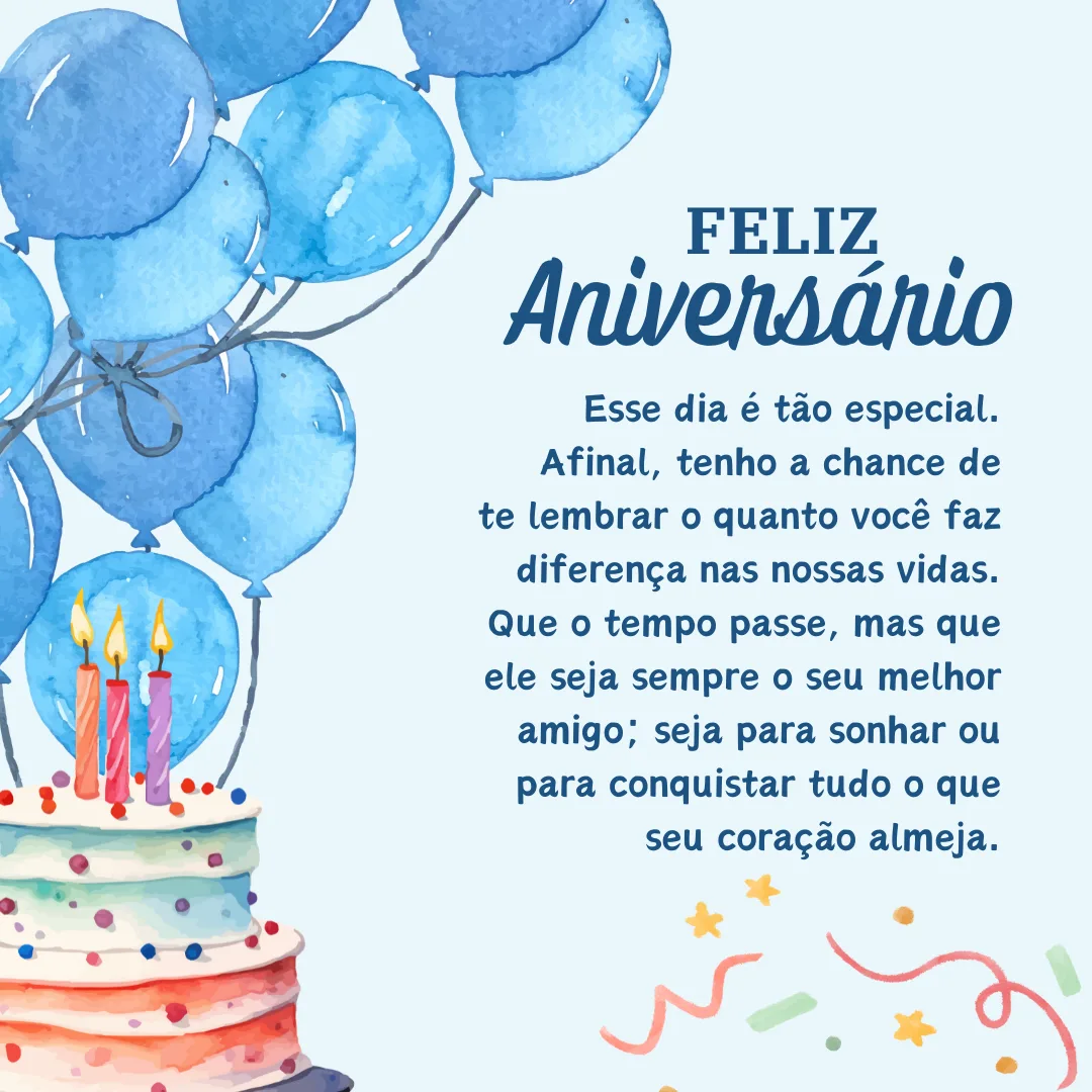 Feliz aniversário! Esse dia é tão especial. Afinal, tenho a chance de te lembrar o quanto você faz diferença nas nossas vidas. Que o tempo passe, mas que ele seja sempre o seu melhor amigo; seja para sonhar ou para conquistar tudo o que seu coração almeja.