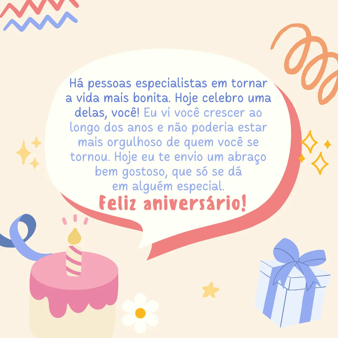 Há pessoas especialistas em tornar a vida mais bonita. Hoje celebro uma delas, você! Eu vi você crescer ao longo dos anos e não poderia estar mais orgulhoso de quem você se tornou. Hoje eu te envio um abraço bem gostoso, que só se dá em alguém especial. Feliz aniversário!