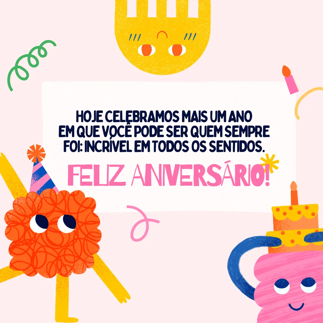 Hoje celebramos mais um ano em que você pode ser quem sempre foi: incrível em todos os sentidos. Feliz aniversário! Saiba e sinta em seu coração que você é uma pessoa muito especial.