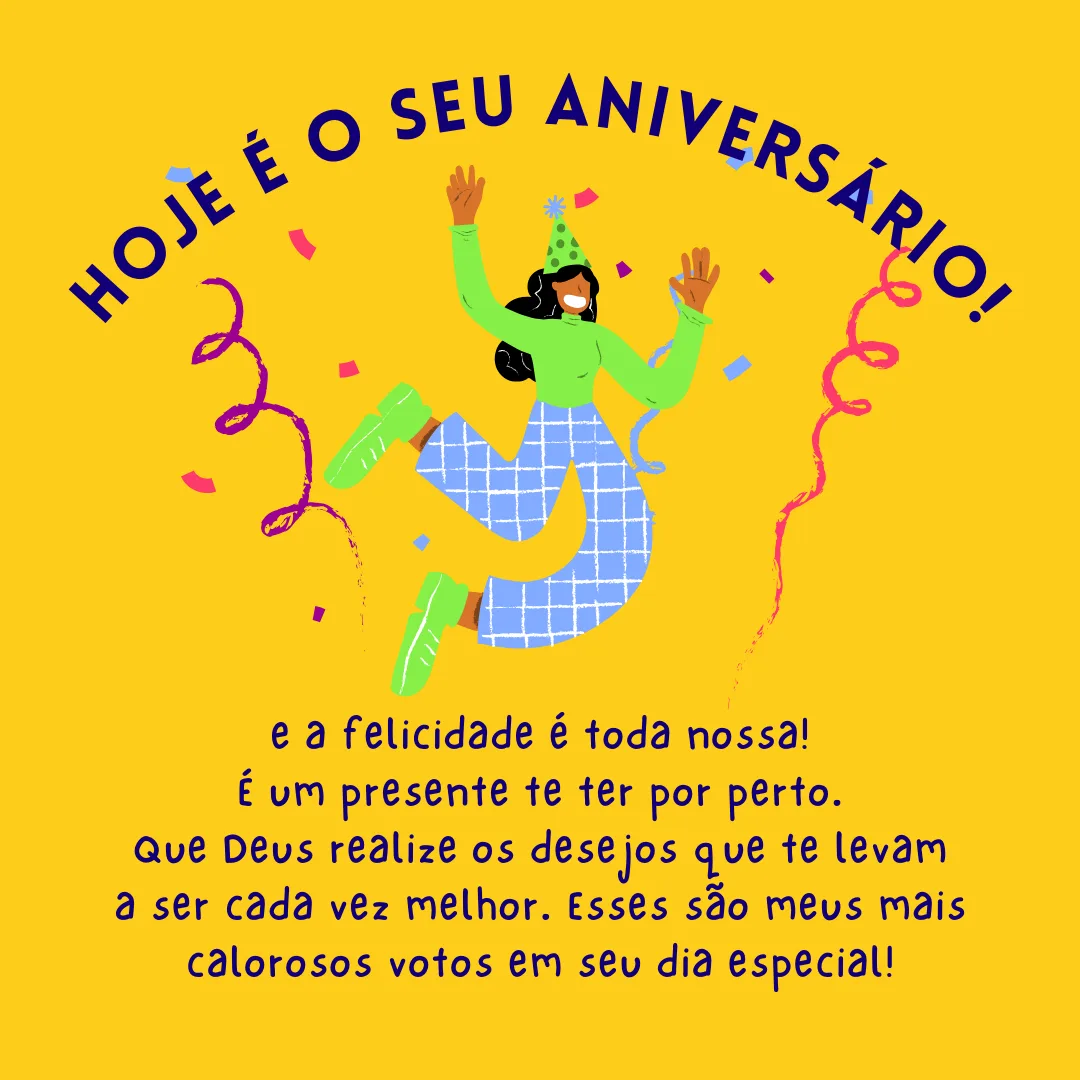 Hoje é seu aniversário e a felicidade é toda nossa! É um presente te ter por perto. Que Deus realize os desejos que te levam a ser cada vez melhor. Esses são meus mais calorosos votos em seu dia especial!